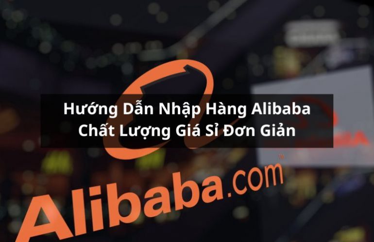 Hướng Dẫn Nhập Hàng Alibaba Chất Lượng Giá Sỉ Đơn Giản